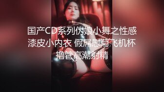 国产CD系列伪娘小舞之性感漆皮小内衣 假屌慰菊飞机杯撸管高潮射精