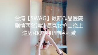 台湾【SWAG】最新作品医院剧情两名清纯漂亮女护士晚上巡房和病人4P呻吟刺激