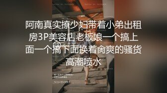 阿南真实撩少妇带着小弟出租房3P美容店老板娘一个搞上面一个搞下面换着肏爽的骚货高潮喷水