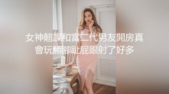 女神翹課和富二代男友開房真會玩舔腳趾屁眼射了好多