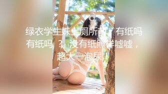 绿衣学生妹上厕所前：有纸吗有纸吗 ？  没有纸照样嘘嘘，超大一泡尿！