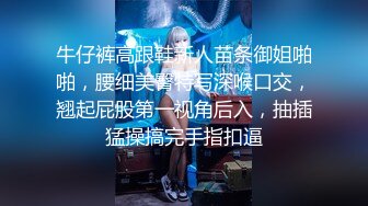 牛仔裤高跟鞋新人苗条御姐啪啪，腰细美臀特写深喉口交，翘起屁股第一视角后入，抽插猛操搞完手指扣逼