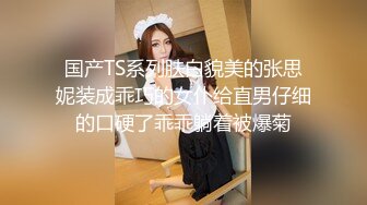 国产TS系列肤白貌美的张思妮装成乖巧的女仆给直男仔细的口硬了乖乖躺着被爆菊