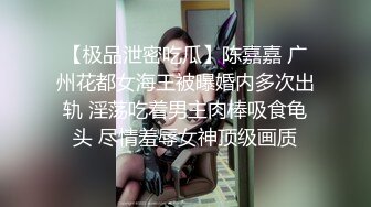 【极品泄密吃瓜】陈嘉嘉 广州花都女海王被曝婚内多次出轨 淫荡吃着男主肉棒吸食龟头 尽情羞辱女神顶级画质