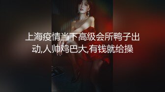 上海疫情当下高级会所鸭子出动,人帅鸡巴大,有钱就给操