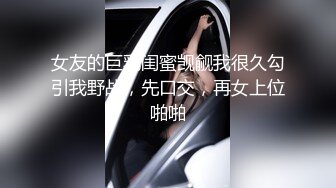 女友的巨乳闺蜜觊觎我很久勾引我野战，先口交，再女上位啪啪