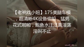 【老衲戏小妞】175美腿车模，超清晰4K设备偷拍，猛男花式啪啪，鲍鱼水汪汪真淫荡淫叫不止