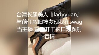 台湾长腿美人『ladyyuan』与前任叙旧被发现我在swag当主播 直接开干被口爆顏射吞精