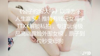 《公子约炮大神》以淫为乐 人生赢家！推特有钱玩女高手TTXK解锁私拍，专注玩肏极品高端露脸外围女模，票子到位秒变母狗