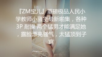 『ZM宝儿』重磅极品人民小学教师小骚货最新啪集，各种3P 耐操 两个猛男才能满足她，露脸漂亮骚气，太猛顶到子宫