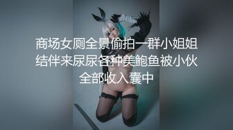 商场女厕全景偷拍一群小姐姐结伴来尿尿各种美鲍鱼被小伙全部收入囊中