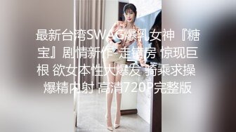 最新台湾SWAG爆乳女神『糖宝』剧情新作-走错房 惊现巨根 欲女本性大爆发 骑乘求操 爆精内射 高清720P完整版