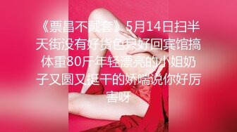 《票昌不戴套》5月14日扫半天街没有好货色只好回宾馆搞体重80斤年轻漂亮的小姐奶子又圆又挺干的娇喘说你好厉害呀