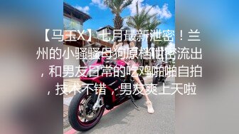 【马玉X】七月最新泄密！兰州的小骚骚母狗原档泄密流出，和男友日常的吃鸡啪啪自拍，技术不错，男友爽上天啦