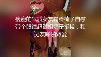 瘦瘦的气质女友露脸椅子自慰带个眼镜超御姐奶子挺拔，和男友啪啪做爱