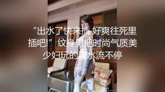 “出水了快来插 好爽往死里插吧!”纹身男把时尚气质美少妇玩的淫水流不停