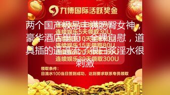 两个国产极品丰满肥臀女神，豪华酒店里面，全裸自慰，道具插的逼逼流了很白浆淫水很刺激