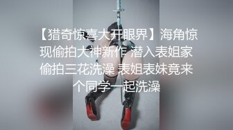 【猎奇惊喜大开眼界】海角惊现偷拍大神新作 潜入表姐家偷拍三花洗澡 表姐表妹竟来个同学一起洗澡