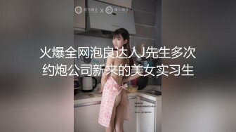 火爆全网泡良达人J先生多次约炮公司新来的美女实习生