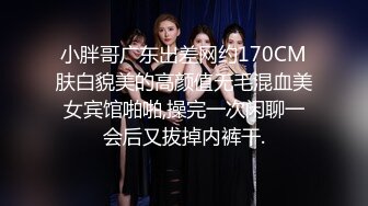 小胖哥广东出差网约170CM肤白貌美的高颜值无毛混血美女宾馆啪啪,操完一次闲聊一会后又拔掉内裤干.