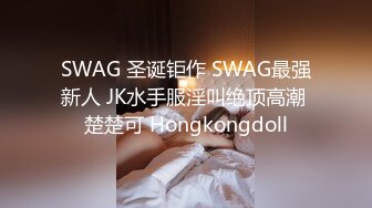 SWAG 圣诞钜作 SWAG最强新人 JK水手服淫叫绝顶高潮 楚楚可 Hongkongdoll