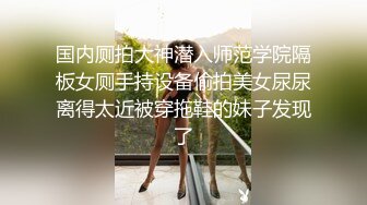 国内厕拍大神潜入师范学院隔板女厕手持设备偷拍美女尿尿离得太近被穿拖鞋的妹子发现了