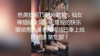 绝美妖姬TS时诗君君，仙女棒插仙女洞，天堂般的快乐 猥琐男也凑热闹将鸡巴奉上给君君舔 第三部！