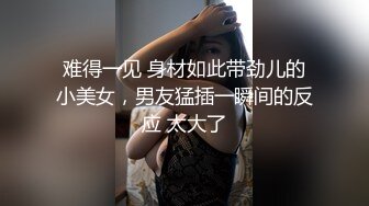 难得一见 身材如此带劲儿的小美女，男友猛插一瞬间的反应 太大了