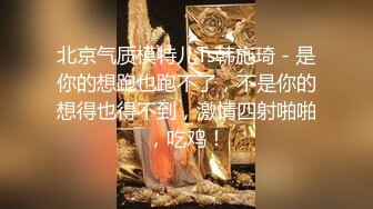 北京气质模特儿Ts韩施琦 - 是你的想跑也跑不了，不是你的想得也得不到，激情四射啪啪，吃鸡！