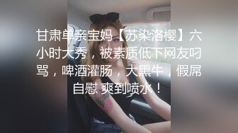 甘肃单亲宝妈【苏染洛樱】六小时大秀，被素质低下网友叼骂，啤酒灌肠，大黑牛，假屌自慰 爽到喷水！