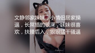 文静邻家妹妹，小情侣居家操逼，长屌插的很深，妹妹很喜欢，扶腰后入，狠狠猛干骚逼