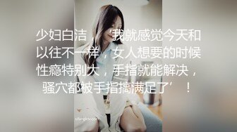 少妇白洁，‘我就感觉今天和以往不一样，女人想要的时候性瘾特别大，手指就能解决，骚穴都被手指搞满足了’！