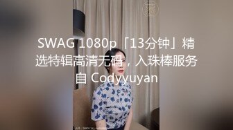 SWAG 1080p「13分钟」精选特辑高清无码，入珠棒服务自 Codyyuyan