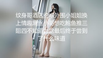 纹身哥酒店约炮外围小姐姐换上情趣黑丝小哥想吃鲍鱼推三阻四不知道为啥最后终于尝到了什么味道