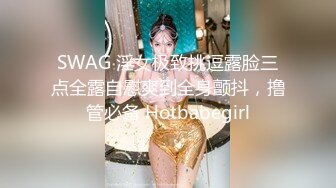 SWAG 淫女极致挑逗露脸三点全露自慰爽到全身颤抖，撸管必备 Hotbabegirl