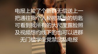 电报上拉了个新群无偿送上一把通往我个人秘密基地的钥匙可看到我所有的大尺度露脸照及视频想约线下的也可以进群无门槛学生党禁足私电报