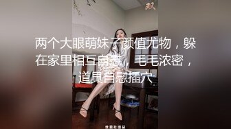 两个大眼萌妹子颜值尤物，躲在家里相互自慰，毛毛浓密，道具自慰插穴