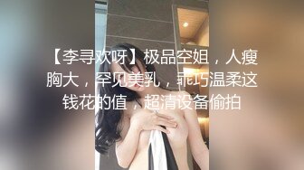 【李寻欢呀】极品空姐，人瘦胸大，罕见美乳，乖巧温柔这钱花的值，超清设备偷拍