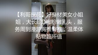 【利哥探花】好身材美女小姐姐，大长腿D胸粉嫩乳头，服务周到漫游胸推臀推，温柔体贴物超所值