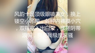 风韵十足顶级眼镜美女，换上镂空小吊带，各种内裤摸小穴，双指抠入出白浆，揉搓阴蒂浪叫，爽死我极度淫骚