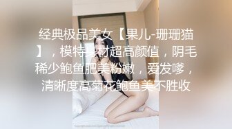 经典极品美女【果儿-珊珊猫】，模特身材超高颜值，阴毛稀少鲍鱼肥美粉嫩，爱发嗲，清晰度高菊花鲍鱼美不胜收