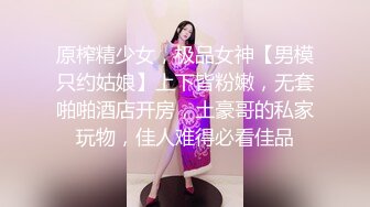 原榨精少女，极品女神【男模只约姑娘】上下皆粉嫩，无套啪啪酒店开房，土豪哥的私家玩物，佳人难得必看佳品